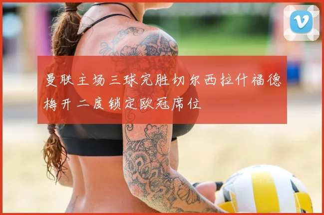 曼联主场三球完胜切尔西拉什福德梅开二度锁定欧冠席位