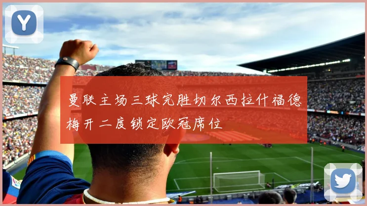 曼联主场三球完胜切尔西拉什福德梅开二度锁定欧冠席位