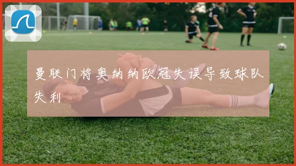 曼联门将奥纳纳欧冠失误导致球队失利