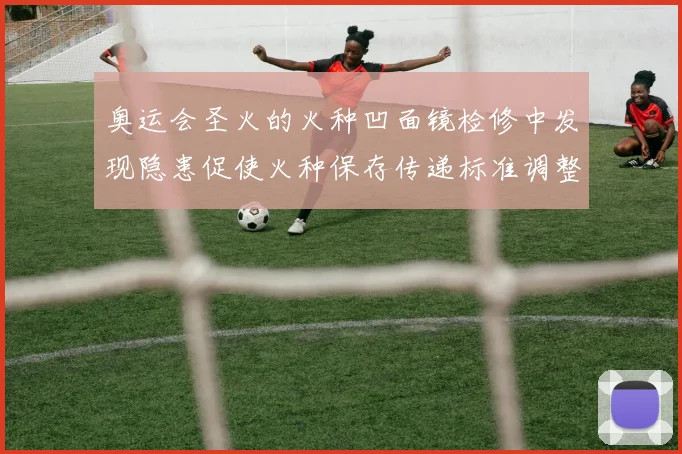 奥运会圣火的火种凹面镜检修中发现隐患促使火种保存传递标准调整